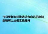 今日更新怎樣挑選適合自己的跑鞋 跑鞋可以當(dāng)做實(shí)戰(zhàn)鞋嗎