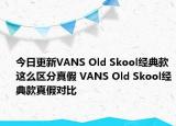 今日更新VANS Old Skool經(jīng)典款這么區(qū)分真假 VANS Old Skool經(jīng)典款真假對比