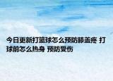 今日更新打籃球怎么預防膝蓋疼 打球前怎么熱身 預防受傷