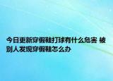 今日更新穿假鞋打球有什么危害 被別人發(fā)現(xiàn)穿假鞋怎么辦