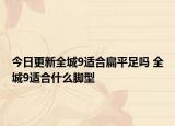 今日更新全城9適合扁平足嗎 全城9適合什么腳型