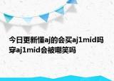 今日更新懂a(chǎn)j的會買aj1mid嗎 穿aj1mid會被嘲笑嗎