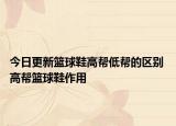 今日更新籃球鞋高幫低幫的區(qū)別 高幫籃球鞋作用