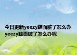 今日更新yeezy鞋面臟了怎么辦 yeezy鞋面破了怎么辦呢