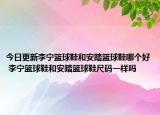 今日更新李寧籃球鞋和安踏籃球鞋哪個好 李寧籃球鞋和安踏籃球鞋尺碼一樣嗎