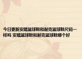 今日更新安踏籃球鞋和耐克籃球鞋尺碼一樣嗎 安踏籃球鞋和耐克籃球鞋哪個好