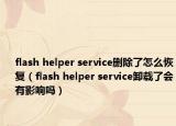 flash helper service刪除了怎么恢復(fù)（flash helper service卸載了會有影響嗎）