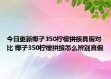 今日更新椰子350檸檬拼接真假對比 椰子350檸檬拼接怎么辨別真假