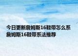 今日更新詹姆斯16鞋帶怎么系 詹姆斯16鞋帶系法推薦