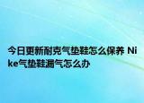 今日更新耐克氣墊鞋怎么保養(yǎng) Nike氣墊鞋漏氣怎么辦