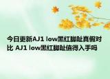 今日更新AJ1 low黑紅腳趾真假對比 AJ1 low黑紅腳趾值得入手嗎