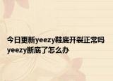 今日更新yeezy鞋底開裂正常嗎 yeezy斷底了怎么辦