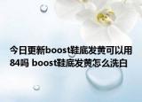 今日更新boost鞋底發(fā)黃可以用84嗎 boost鞋底發(fā)黃怎么洗白