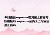 今日更新supreme在淘寶上有官方旗艦店嗎 supreme至高無上淘寶店是正品嗎