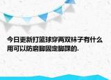 今日更新打籃球穿兩雙襪子有什么用可以防磨腳固定腳踝的.