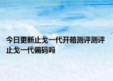 今日更新止戈一代開箱測評測評 止戈一代偏碼嗎