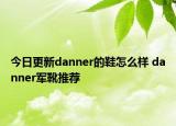 今日更新danner的鞋怎么樣 danner軍靴推薦
