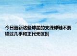 今日更新這些球星的支線球鞋不要錯過幾乎和正代無區(qū)別