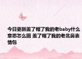 今日更新蓋了帽了我的老baby什么意思怎么回 蓋了帽了我的老北鼻表情包