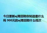 今日更新aj莆田鞋你知道是什么嗎 900元的aj莆田鞋什么檔次