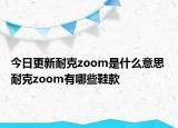 今日更新耐克zoom是什么意思 耐克zoom有哪些鞋款