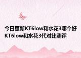 今日更新KT6low和水花3哪個(gè)好KT6low和水花3代對比測評
