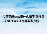 今日更新cnw是什么牌子 陳偉霆CANOTWAIT在哪買多少錢