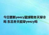 今日更新yeezy籃球鞋冬天穿冷嗎 東北冬天能穿yeezy嗎