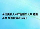 今日更新人不胖腿粗怎么辦 膝蓋不直 膝蓋超伸怎么改正