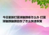 今日更新打籃球腳踝疼怎么辦 打籃球腳踝腳踝扭傷了怎么快速恢復(fù)