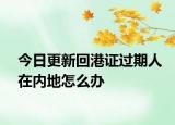 今日更新回港證過(guò)期人在內(nèi)地怎么辦