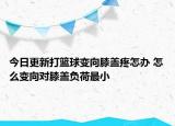 今日更新打籃球變向膝蓋疼怎辦 怎么變向?qū)οドw負(fù)荷最小