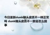 今日更新dunk鞋頭皮質(zhì)不一樣正常嗎 dunk鞋頭皮質(zhì)不一致是怎么回事