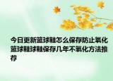 今日更新籃球鞋怎么保存防止氧化 籃球鞋球鞋保存幾年不氧化方法推薦