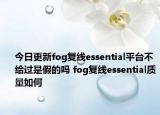 今日更新fog復(fù)線essential平臺(tái)不給過(guò)是假的嗎 fog復(fù)線essential質(zhì)量如何