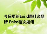 今日更新Eni:d是什么品牌 Eni:d檔次如何