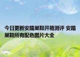 今日更新安踏巢鞋開箱測評 安踏巢鞋所有配色圖片大全