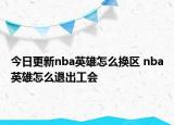 今日更新nba英雄怎么換區(qū) nba英雄怎么退出工會