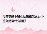 今日更新上班久站腳痛怎么辦 上班久站穿什么鞋好