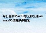 今日更新Max95怎么那么硬 airmax95增高多少厘米
