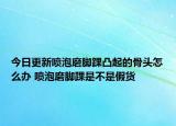 今日更新噴泡磨腳踝凸起的骨頭怎么辦 噴泡磨腳踝是不是假貨