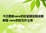 今日更新vans豹紋官網(wǎng)定制詳細教程 vans豹紋為什么貴