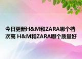 今日更新H&M和ZARA哪個檔次高 H&M和ZARA哪個質(zhì)量好