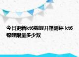 今日更新kt6錦鯉開箱測評 kt6錦鯉限量多少雙