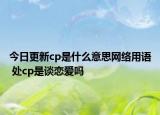 今日更新cp是什么意思網(wǎng)絡(luò)用語(yǔ) 處cp是談戀愛(ài)嗎