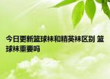今日更新籃球襪和精英襪區(qū)別 籃球襪重要嗎
