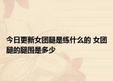 今日更新女團(tuán)腿是練什么的 女團(tuán)腿的腿圍是多少