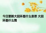 今日更新大回環(huán)是什么意思 大回環(huán)是什么舞