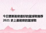 今日更新耐磨最好的籃球鞋推薦2021 史上最耐磨的籃球鞋