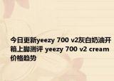 今日更新yeezy 700 v2灰白奶油開箱上腳測評 yeezy 700 v2 cream價(jià)格趨勢